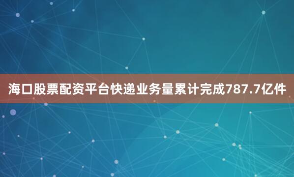 海口股票配资平台快递业务量累计完成787.7亿件