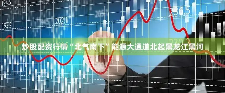 炒股配资行情“北气南下”能源大通道北起黑龙江黑河