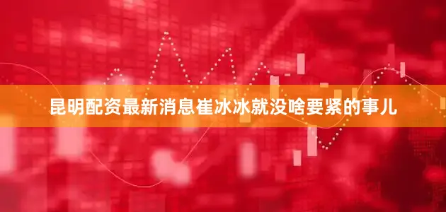 昆明配资最新消息崔冰冰就没啥要紧的事儿