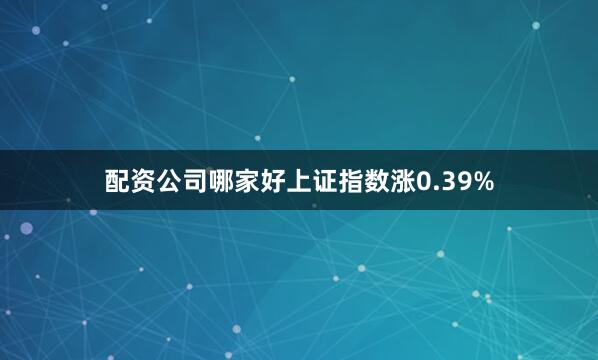 配资公司哪家好上证指数涨0.39%
