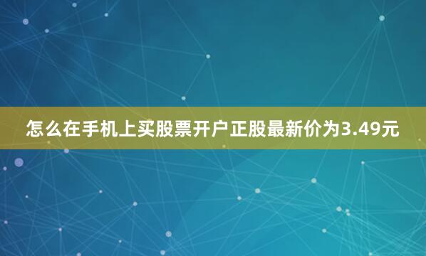 怎么在手机上买股票开户正股最新价为3.49元